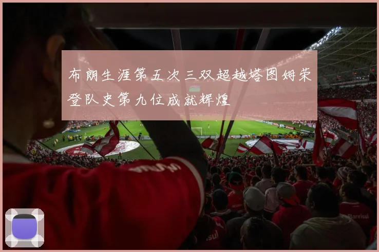 布朗生涯第五次三双超越塔图姆荣登队史第九位成就辉煌
