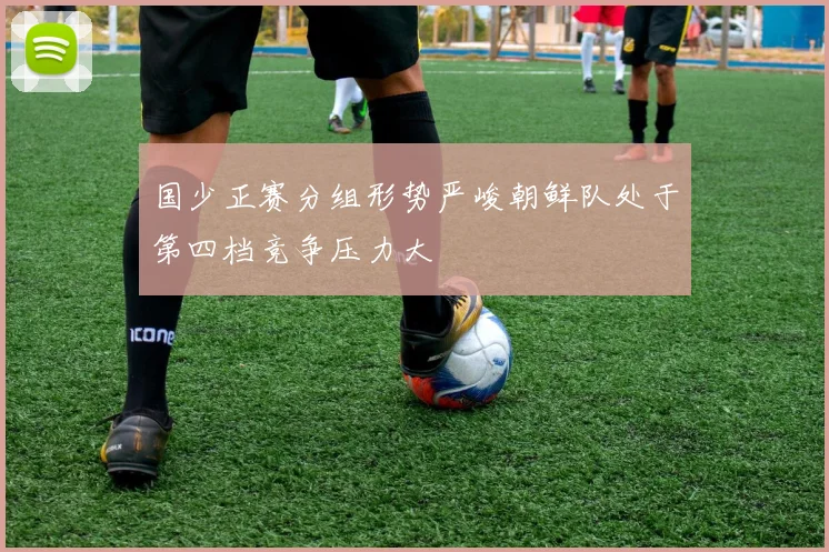 国少正赛分组形势严峻朝鲜队处于第四档竞争压力大