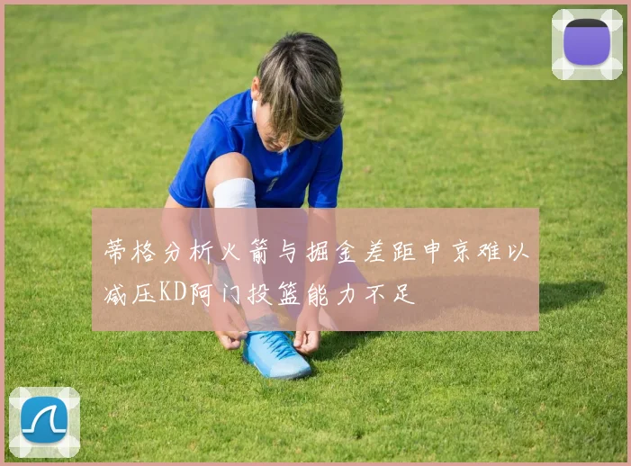 蒂格分析火箭与掘金差距申京难以减压KD阿门投篮能力不足