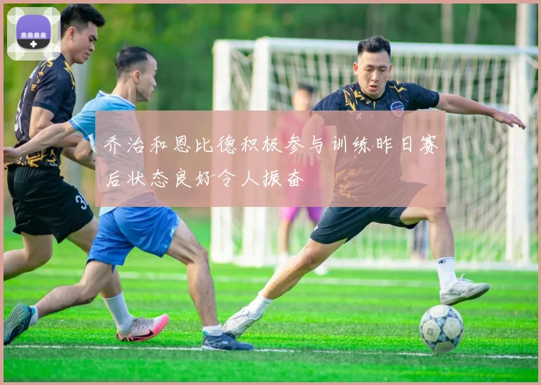 乔治和恩比德积极参与训练昨日赛后状态良好令人振奋
