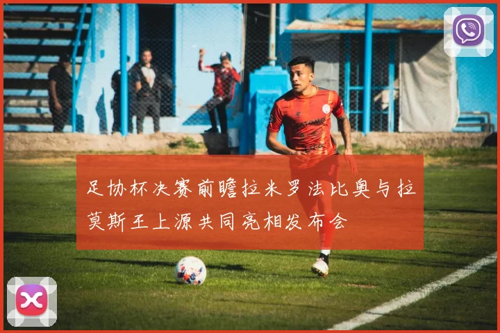 足协杯决赛前瞻拉米罗法比奥与拉莫斯王上源共同亮相发布会