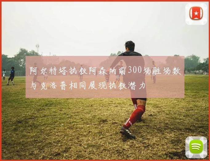 阿尔特塔执教阿森纳前300场胜场数与克洛普相同展现执教潜力