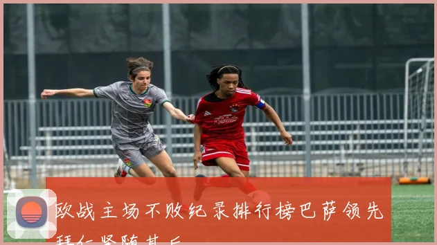 欧战主场不败纪录排行榜巴萨领先拜仁紧随其后