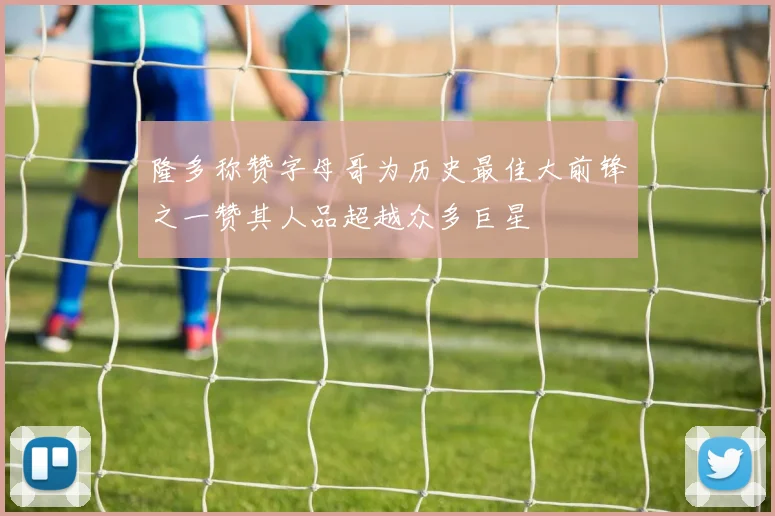 隆多称赞字母哥为历史最佳大前锋之一赞其人品超越众多巨星