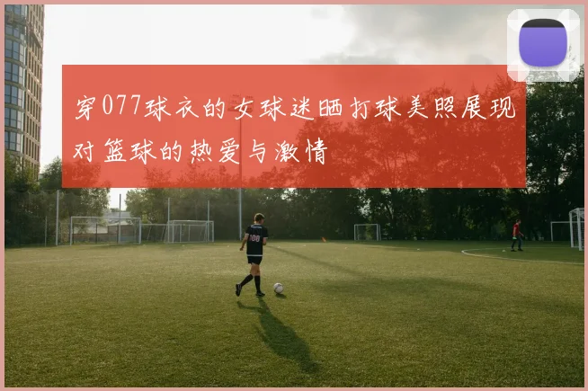 穿077球衣的女球迷晒打球美照展现对篮球的热爱与激情