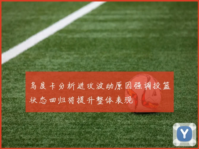 乌度卡分析进攻波动原因强调投篮状态回归将提升整体表现