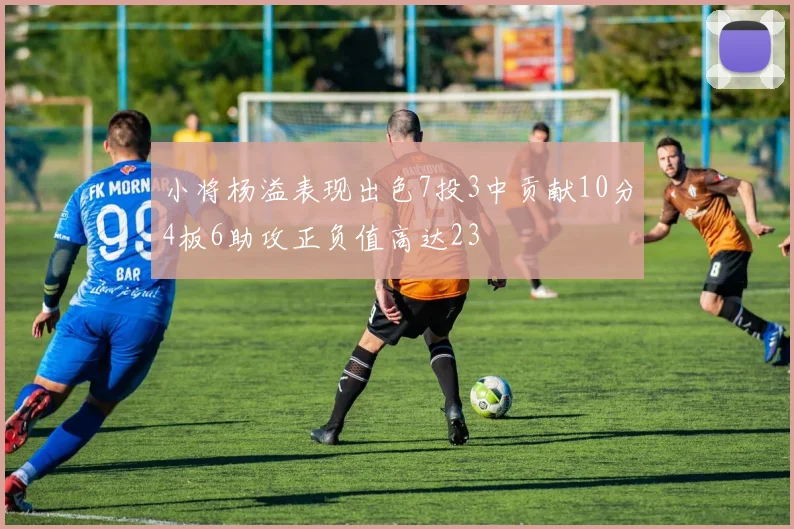 小将杨溢表现出色7投3中贡献10分4板6助攻正负值高达23
