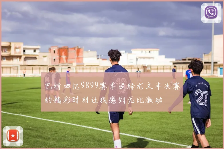 巴特回忆9899赛季逆转尤文半决赛的精彩时刻让我感到无比激动