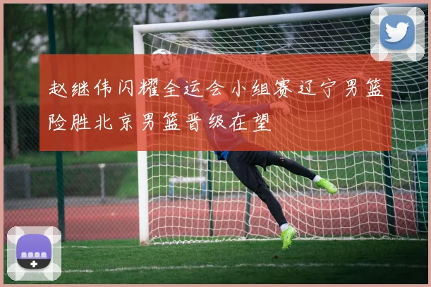 赵继伟闪耀全运会小组赛辽宁男篮险胜北京男篮晋级在望