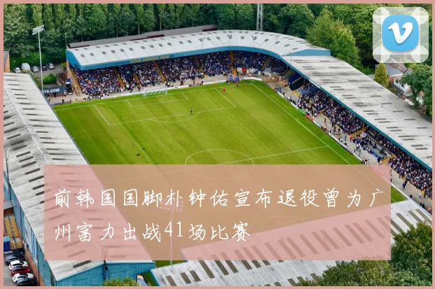 前韩国国脚朴钟佑宣布退役曾为广州富力出战41场比赛