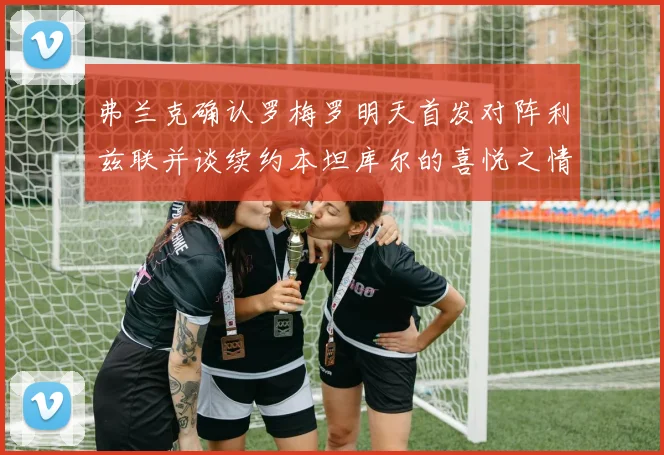 弗兰克确认罗梅罗明天首发对阵利兹联并谈续约本坦库尔的喜悦之情