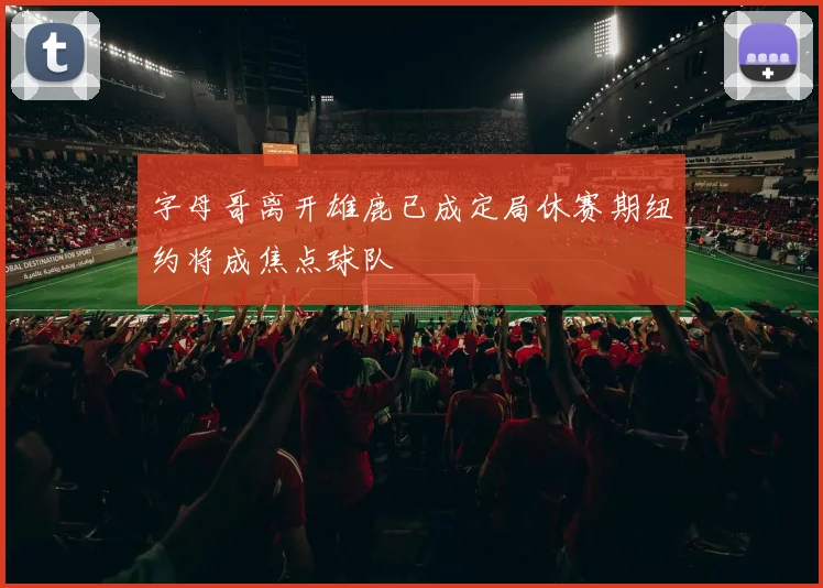 字母哥离开雄鹿已成定局休赛期纽约将成焦点球队