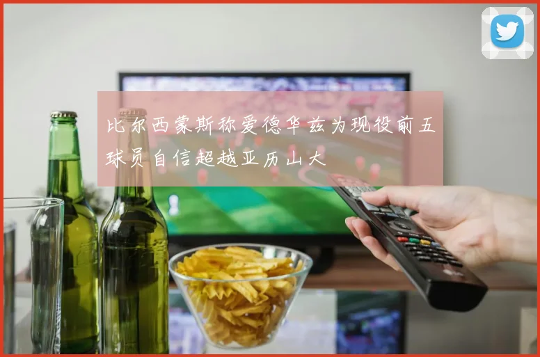 比尔西蒙斯称爱德华兹为现役前五球员自信超越亚历山大