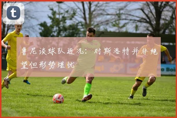鲁尼谈球队近况：对斯洛特并非绝望但形势堪忧