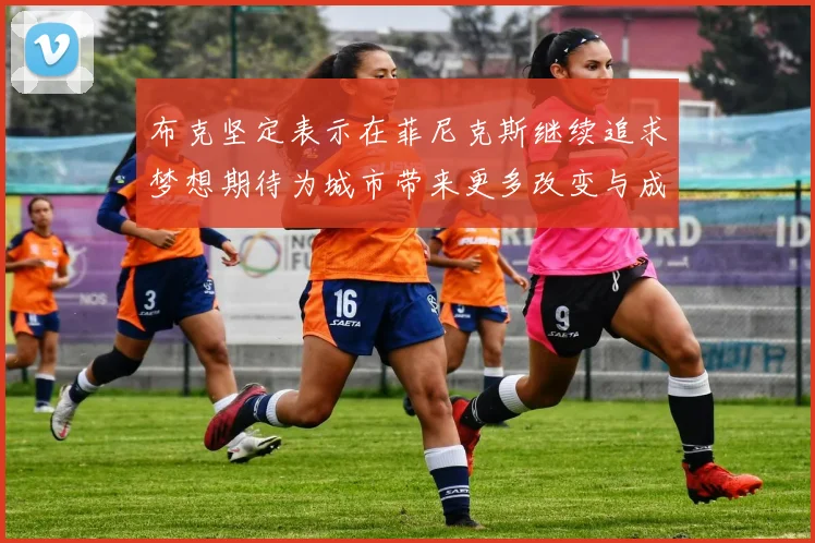 布克坚定表示在菲尼克斯继续追求梦想期待为城市带来更多改变与成就